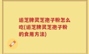 运芝牌灵芝孢子粉怎么吃(运芝牌灵芝孢子粉的食用方法)