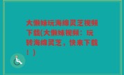 大懒妹玩海绵灵芝视频下载(大懒妹视频：玩转海绵灵芝，快来下载！)
