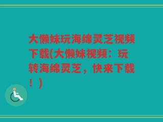 大懒妹玩海绵灵芝视频下载(大懒妹视频：玩转海绵灵芝，快来下载！)