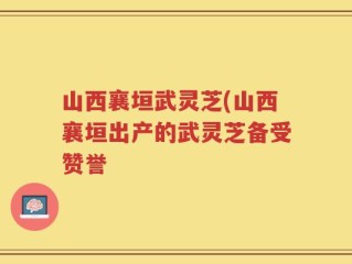 山西襄垣武灵芝(山西襄垣出产的武灵芝备受赞誉