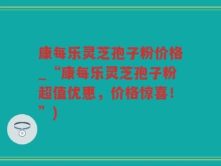 康每乐灵芝孢子粉价格_“康每乐灵芝孢子粉超值优惠，价格惊喜！”)