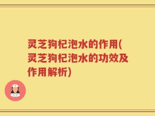 灵芝狗杞泡水的作用(灵芝狗杞泡水的功效及作用解析)