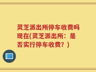 灵芝派出所停车收费吗现在(灵芝派出所：是否实行停车收费？)