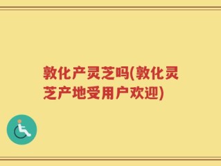 敦化产灵芝吗(敦化灵芝产地受用户欢迎)