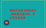 新鲜灵芝孢子粉的食疗_新鲜灵芝孢子粉：食疗养生新选择
