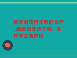 新鲜灵芝孢子粉的食疗_新鲜灵芝孢子粉：食疗养生新选择