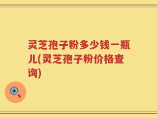 灵芝孢子粉多少钱一瓶儿(灵芝孢子粉价格查询)