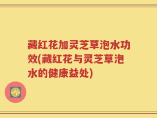藏红花加灵芝草泡水功效(藏红花与灵芝草泡水的健康益处)