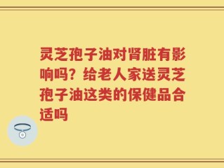 灵芝孢子油对肾脏有影响吗？给老人家送灵芝孢子油这类的保健品合适吗