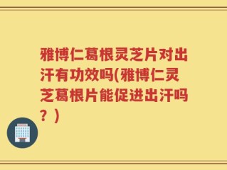 雅博仁葛根灵芝片对出汗有功效吗(雅博仁灵芝葛根片能促进出汗吗？)