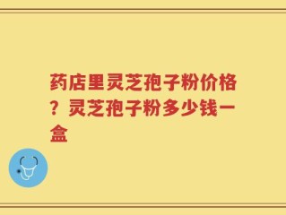药店里灵芝孢子粉价格？灵芝孢子粉多少钱一盒