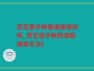 灵芝孢子粉是灌装保存吗_灵芝孢子粉的灌装保存方法)