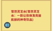 雪然灵芝水(雪然灵芝水：一款让你焕发亮丽肌肤的神奇饮品)