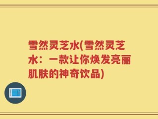 雪然灵芝水(雪然灵芝水：一款让你焕发亮丽肌肤的神奇饮品)