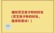 播放灵芝孢子粉的好处(灵芝孢子粉的好处，值得你尝试！)