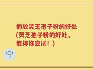 播放灵芝孢子粉的好处(灵芝孢子粉的好处，值得你尝试！)