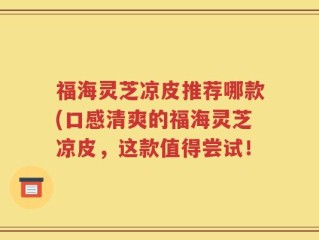 福海灵芝凉皮推荐哪款(口感清爽的福海灵芝凉皮，这款值得尝试！