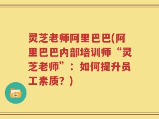 灵芝老师阿里巴巴(阿里巴巴内部培训师“灵芝老师”：如何提升员工素质？)