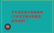 千年灵芝孢子粉有用吗(千年灵芝孢子粉是否具有功效？)