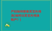 产妇如何使用灵芝片炖汤(如何以灵芝片炖汤助产？)