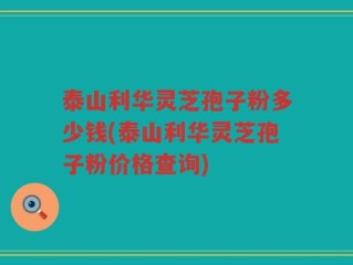 泰山利华灵芝孢子粉多少钱(泰山利华灵芝孢子粉价格查询)