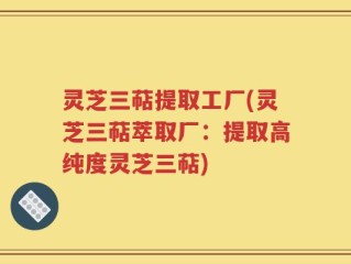 灵芝三萜提取工厂(灵芝三萜萃取厂：提取高纯度灵芝三萜)