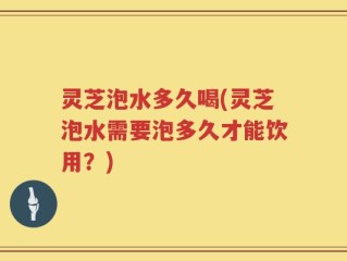 灵芝泡水多久喝(灵芝泡水需要泡多久才能饮用？)