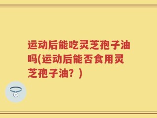 运动后能吃灵芝孢子油吗(运动后能否食用灵芝孢子油？)