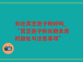 长吃灵芝孢子粉好吗_“灵芝孢子粉长期食用的益处与注意事项”