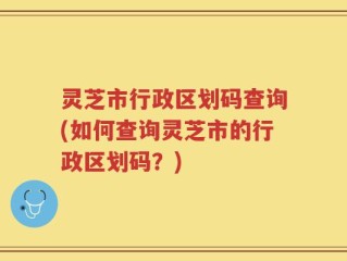 灵芝市行政区划码查询(如何查询灵芝市的行政区划码？)