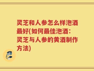 灵芝和人参怎么样泡酒最好(如何最佳泡酒：灵芝与人参的黄酒制作方法)