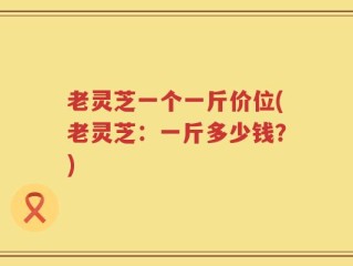 老灵芝一个一斤价位(老灵芝：一斤多少钱？)