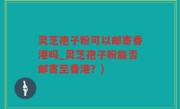 灵芝孢子粉可以邮寄香港吗_灵芝孢子粉能否邮寄至香港？)