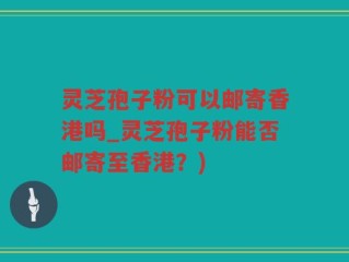 灵芝孢子粉可以邮寄香港吗_灵芝孢子粉能否邮寄至香港？)