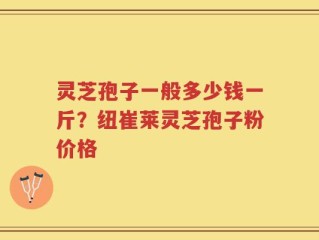 灵芝孢子一般多少钱一斤？纽崔莱灵芝孢子粉价格
