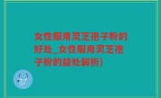 女性服用灵芝孢子粉的好处_女性服用灵芝孢子粉的益处解析)