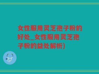 女性服用灵芝孢子粉的好处_女性服用灵芝孢子粉的益处解析)