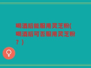 喝酒后能服用灵芝粉(喝酒后可否服用灵芝粉？)