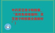中药灵芝孢子粉胶囊_“高效免疫增强剂：灵芝孢子粉胶囊全面解析”)