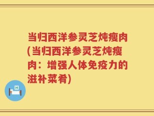 当归西洋参灵芝炖瘦肉(当归西洋参灵芝炖瘦肉：增强人体免疫力的滋补菜肴)