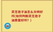 灵芝孢子油怎么分辨好坏(如何判断灵芝孢子油质量好坏？)
