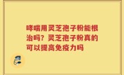 哮喘用灵芝孢子粉能根治吗？灵芝孢子粉真的可以提高免疫力吗