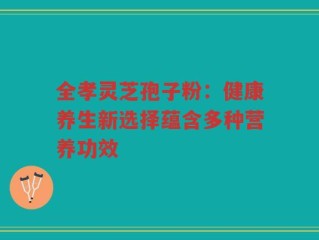 全孝灵芝孢子粉：健康养生新选择蕴含多种营养功效