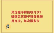 灵芝孢子粉能收几次？破壁灵芝孢子粉每天服用几次，每次服多少