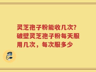 灵芝孢子粉能收几次？破壁灵芝孢子粉每天服用几次，每次服多少