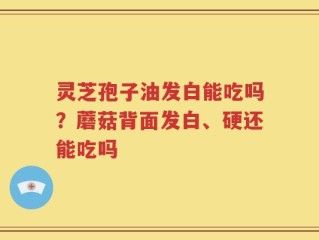灵芝孢子油发白能吃吗？蘑菇背面发白、硬还能吃吗