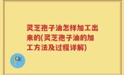灵芝孢子油怎样加工出来的(灵芝孢子油的加工方法及过程详解)