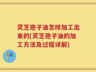 灵芝孢子油怎样加工出来的(灵芝孢子油的加工方法及过程详解)