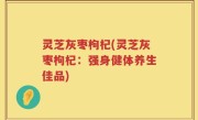 灵芝灰枣枸杞(灵芝灰枣枸杞：强身健体养生佳品)