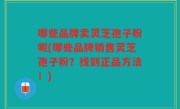 哪些品牌卖灵芝孢子粉呢(哪些品牌销售灵芝孢子粉？找到正品方法！)